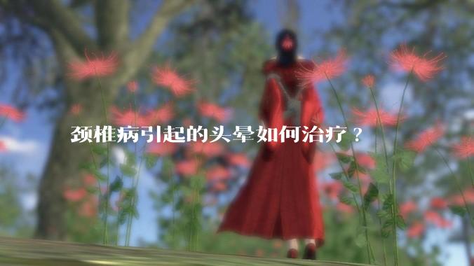 颈椎病引起的头晕如何治疗?